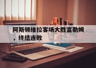 金年会官网-阿斯顿维拉客场大胜富勒姆，终结连败(阿斯顿维拉客场大胜富勒姆,终结连败了吗)