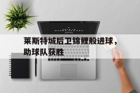 金年会APP-莱斯特城后卫锦鲤般进球，助球队获胜
