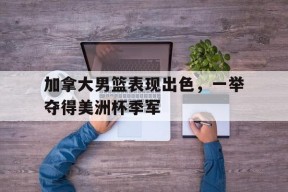 金年会官网-关于加拿大男篮表现出色，一举夺得美洲杯季军的信息