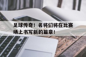 金年会APP-足球传奇！名将们将在比赛场上书写新的篇章！的简单介绍