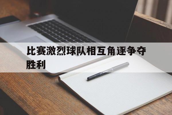 比赛激烈球队相互角逐争夺胜利(这场球赛的胜败关键是队员们的齐心协力) 比赛激烈球队相互角逐争夺胜利(这场球赛的胜败关键是队员们的齐心协力)