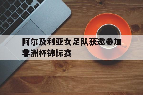 关于阿尔及利亚女足队获邀参加非洲杯锦标赛的信息