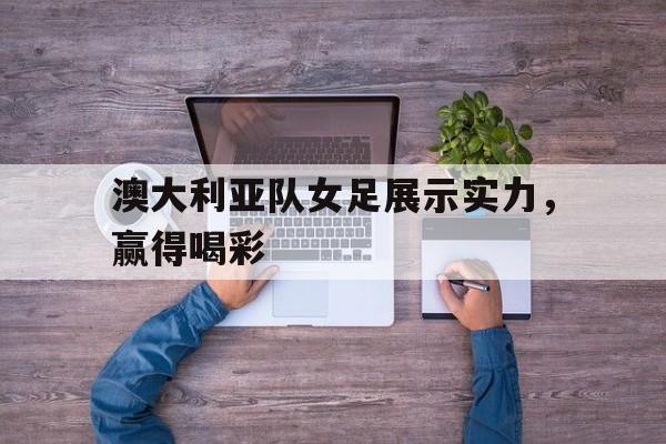 澳大利亚队女足展示实力,赢得喝彩 澳大利亚队女足展示实力,赢得喝彩