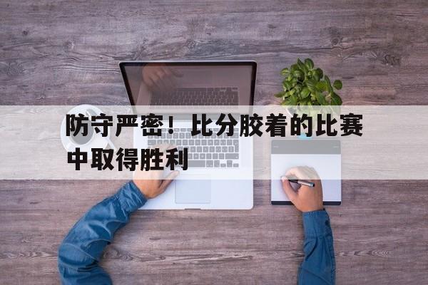 关于防守严密！比分胶着的比赛中取得胜利的信息